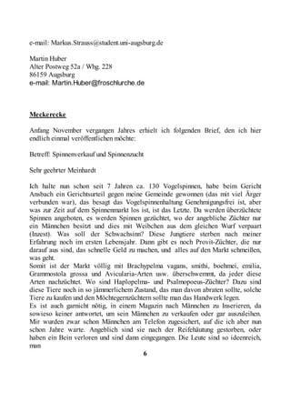 e-mail: Markus.Strauss@student.uni-augsburg.de

Martin Huber
Alter Postweg 52a / Whg. 228
86159 Augsburg
e-mail: Martin.Huber@froschlurche.de



Meckerecke

Anfang November vergangen Jahres erhielt ich folgenden Brief, den ich hier
endlich einmal veröffentlichen möchte:

Betreff: Spinnenverkauf und Spinnenzucht

Sehr geehrter Meinhardt

Ich halte nun schon seit 7 Jahren ca. 130 Vogelspinnen, habe beim Gericht
Ansbach ein Gerichtsurteil gegen meine Gemeinde gewonnen (das mit viel Ärger
verbunden war), das besagt das Vogelspinnenhaltung Genehmigungsfrei ist, aber
was zur Zeit auf dem Spinnenmarkt los ist, ist das Letzte. Da werden überzüchtete
Spinnen angeboten, es werden Spinnen gezüchtet, wo der angebliche Züchter nur
ein Männchen besitzt und dies mit Weibchen aus dem gleichen Wurf verpaart
(Inzest). Was soll der Schwachsinn? Diese Jungtiere sterben nach meiner
Erfahrung noch im ersten Lebensjahr. Dann gibt es noch Provit-Züchter, die nur
darauf aus sind, das schnelle Geld zu machen, und alles auf den Markt schmeißen,
was geht.
Somit ist der Markt völlig mit Brachypelma vagans, smithi, boehmei, emilia,
Grammostola grossa und Avicularia-Arten usw. überschwemmt, da jeder diese
Arten nachzüchtet. Wo sind Haplopelma- und Psalmopoeus-Züchter? Dazu sind
diese Tiere noch in so jämmerlichem Zustand, das man davon abraten sollte, solche
Tiere zu kaufen und den Möchtegernzüchtern sollte man das Handwerk legen.
Es ist auch garnicht nötig, in einem Magazin nach Männchen zu Inserieren, da
sowieso keiner antwortet, um sein Männchen zu verkaufen oder gar auszuleihen.
Mir wurden zwar schon Männchen am Telefon zugesichert, auf die ich aber nun
schon Jahre warte. Angeblich sind sie nach der Reifehäutung gestorben, oder
haben ein Bein verloren und sind dann eingegangen. Die Leute sind so ideenreich,
man
                                        6
 