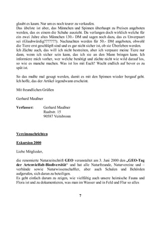glaubt es kaum. Nur um es noch teurer zu verkaufen.
Das übelste ist aber, das Männchen und Spinnen überhaupt zu Preisen angeboten
werden, das es einem die Schuhe auszieht. Da verlangen doch wirklich welche für
ein zwei Jahre altes Männchen 130.- DM und sagen noch dazu, das es Unverpaart
sei (Glaubwürdig???????). Nachzuchten werden für 50.- DM angeboten, obwohl
die Tiere erst geschlüpft sind und es gar nicht sicher ist, ob sie Überleben werden.
Ich Züchte auch, das will ich nicht bestreiten, aber ich verpaare meine Tiere nur
dann, wenn ich sicher sein kann, das ich sie an den Mann bringen kann. Ich
informiere mich vorher, wer welche benötigt und züchte nicht wie wild darauf los,
so wie es manche machen. Was ist los mit Euch? Wacht endlich auf bevor es zu
spät ist.

So das mußte mal gesagt werden, damit es mit den Spinnen wieder bergauf geht.
Ich hoffe, das der Artikel irgendwann erscheint.

Mit freundlichen Grüßen

Gerhard Maußner

Verfasser:          Gerhard Maußner
                    Raabstr. 15
                    90587 Veitsbronn



Vereinsnachrichten

Exkursion 2000

Liebe Mitglieder,

die renomierte Naturzeitschrift GEO veranstaltet am 3. Juni 2000 den „GEO-Tag
der Artenvielfalt-Biodiversität“ und hat alle Naturfreunde, Naturvereine und –
verbände sowie Naturwissenschaftler, aber auch Schulen und Behörden
aufgerufen, sich daran zu beteiligen.
Es geht einfach darum zu zeigen, wie vielfältig auch unsere heimische Fauna und
Flora ist und zu dokumentieren, was man im Wasser und in Feld und Flur so alles


                                         7
 