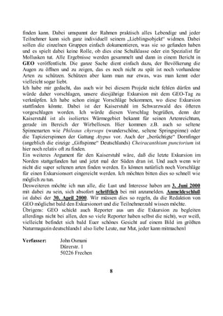 finden kann. Dabei umspannt der Rahmen praktisch alles Lebendige und jeder
Teilnehmer kann sich ganz individuell seinem „Lieblingsobjekt“ widmen. Dabei
sollen die einzelnen Gruppen einfach dokumentieren, was sie so gefunden haben
und es spielt dabei keine Rolle, ob dies eine Schulklasse oder ein Spezialist für
Mollusken tut. Alle Ergebnisse werden gesammelt und dann in einem Bericht in
GEO veröffentlicht. Die ganze Sache dient einfach dazu, der Bevölkerung die
Augen zu öffnen und zu zeigen, das es noch nicht zu spät ist noch vorhandene
Arten zu schützen. Schützen aber kann man nur etwas, was man kennt oder
vielleicht sogar liebt.
Ich habe mir gedacht, das auch wir bei diesem Projekt nicht fehlen dürfen und
würde daher vorschlagen, unsere diesjährige Exkursion mit dem GEO-Tag zu
verknüpfen. Ich habe schon einige Vorschläge bekommen, wo diese Exkursion
stattfinden könnte. Dabei ist der Kaiserstuhl im Schwarzwald des öfteren
vorgeschlagen worden. Ich würde diesen Vorschlag begrüßen, denn der
Kaiserstuhl ist als isoliertes Wärmegebiet bekannt für seinen Artenreichtum,
gerade im Bereich der Wirbellosen. Hier kommen z.B. auch so seltene
Spinnenarten wie Phileaus chyrsops (wunderschöne, seltene Springspinne) oder
die Tapizierspinnen der Gattung Atypus vor. Auch der „berüchtigte“ Dornfinger
(angeblich die einzige „Giftspinne“ Deutschlands) Cheiracanthium punctorium ist
hier noch relativ oft zu finden.
Ein weiteres Argument für den Kaiserstuhl wäre, daß die letzte Exkursion im
Norden stattgefunden hat und jetzt mal der Süden dran ist. Und auch wenn wir
nicht die super seltenen arten finden werden. Es können natürlich noch Vorschläge
für einen Exkursionsort eingereicht werden. Ich möchten bitten dies so schnell wie
möglich zu tun.
Desweiteren möchte ich nun alle, die Lust und Interesse haben am 3. Juni 2000
mit dabei zu sein, sich absofort schriftlich bei mit anzumelden. Anmeldeschluß
ist dabei der 30. April 2000. Wir müssen dies so regeln, da die Redaktion von
GEO möglichst bald den Exkursionort und die Teilnehmerzahl wissen möchte.
Übrigens: GEO schickt auch Reporter aus um die Exkursion zu begleiten
allerdings nicht bei allen, den so viele Reporter haben selbst die nicht), wer weiß,
vielleicht befindet sich bald Euer schönes Gesicht auf einem Bild im größten
Naturmagazin deutschlands1 also liebe Leute, nur Mut, jeder kann mitmachen1

Verfasser:       John Osmani
                 Dürerstr. 1
                 50226 Frechen


                                         8
 