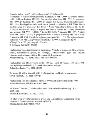 Bodenbewohner aus Peru (Acanthoscurria ?; Ephebopus ?).
Männchen: Acanthoscurria geniculata (subadult) + RH 1/2000; Avicularia metalli-
ca RH 8/99; A. huriana RH 9/99; Brachypelma albopilosa RH 12/99; B. angustum
RH 10/99; B. boehmei RH 1/2000; B. vagans RH 12/99; Brachypelmides klaasii
RH 11/99; Brazilopelma colloratovillosum (juvenil + subadult + RH 2/99); Gram-
mostola rosea (rot und gold) RH 11/99 + 9/99; Poecilotheria formosa RH 8, 10
,12/99; P. fasciata RH 10/99; P. regalis RH 8/99; P. rufilta RH 1/2000; Pamphobe-
tues antinous RH 7/99 + 1/2000; P. fortis RH 10/99; P. insignis RH 12/99; P. nigri-
color RH 12/99 + 1/2000; P. platyomma (helle + dunkle Variante) RH 7/99 + 9/99;
P. ornatus RH 8/99; Pseudotheraphosa apophysis RH 11/99; Theraphosa blondi
(subadult) + 2 x RH 12/99; Vitalius cristatus RH 1/2000; V. roseus RH 12/99.
NN zzgl. Porto / Verpackung oder Tausch.
T. Vinmann, Tel.: 02151-540766

Nachzuchten von Acanthoscurria geniculata, Avicularia simoensis, Brachypelma
smithi, Grammostola grossa, G. iheringii, Tapinauchenius gigas und Vitalius
cristatus sowie diverse größere Tiere verschiedener Arten.
Andreas Halbig, Tel.: 02382-61277 oder 0179-4946693

Nachzuchten von Brachypelma smithi 7/99 (2. Haut), B. vagans 7/99 sowie 0,1
von Aphonepelma borelli, 1,0 von Grammosstola alticeps.
Robert Bogdanski, Tel.: 0251-626875

Terrarium, 20 x 20 x 46 cm (L x B x H); Spiderlinge von Brachypelma vagans.
Oliver Täubrich, Tel.: 0221-5105526

Nachzuchten von Hysterocrates hercules 5/99 und Brachypelma smithi 7/99.
Martin Meinhardt, Tel./Fax: 0251-6285960

Ich Biete / Tausche 1,0 Pterinochilus spec. / Tanzania (Usambara Reg.), RH.:
09.02.1999.
Thomas Kindervater, Tel.: 05231-29992

1,0 adult jeweils von Grammostola grossa und G. pulchra zur Verpaarung (½ Ko-
kon) und NZ von Avicularia versicolor (04/00).
Thomas Jansen, Tel.: 02203-57363



                                        11
 