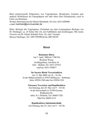Biete professionelle Präparation von Vogelspinnen, Skorpionen, Insekten und
anderen Wirbellosen als Ganzpräparat mit oder ohne Glas-/Schaukasten, auch in
Form von Dioramen.
Weitere Informationen bei Martin Meinhardt, Tel./Fax: 0251-6285960
e-mail: meinhard@uni-muenster.de

Biete: Biologie der Vogelspinne; Facharbeit aus dem Leistungskurs Biologie von
M. Nördinger, ca. 24 Seiten Din A4, mit Farbbildern und Zeichnungen. Mit einem
Vorwort von Dr. Günter Schmidt. Preis: 10,- inkl. Versand.
Marcus Nördinger, Tel.: 089-7595500 & Fax: 089-756730



                                    Börsen


                               Bochumer Börse
                         Am 7. April 2000 ab 17.00 Uhr
                                Bochum Werne
                          Im Bürgerhaus, Am Born 10
                        Info – Hotline: Tel.: 0231-375312
                             und Fax: 0231-3798477

                        5te Soester Börde Terrarienbörse
                         Am 13. Mai 2000 von 10 – 16 Uhr
              In der Möhneseehalle in 59519 Möhnesee – Körbecke
                      Infos: 02924-1560 oder Fax: 02924-1234

                   Giessener Terrarien- und Reptilienbörse
                   Am Samstag, den 20. Mai von 9 – 16 Uhr
                     In der Hessenhalle in 35398 Giessen,
                                  Rodheimer Str.
                     Infos: H. J. Rolinski, Tel.: 06483-7528
                             Oder Fax: 06483-2112

                     Reptilienbörse Jahrhunderthalle
                   Am Sonntag, den 25. Juni von 9 – 16 Uhr


                                       13
 