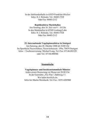 In der Jahrhunderthalle in 65929 Frankfurt-Höchst
               Infos: H. J. Rolinski, Tel.: 06483-7528
                       Oder Fax: 06483-2112

                   Reptilienbörse Markthallen
             Am Sonntag, den 16. Juli von 9 – 16 Uhr
            In den Markthallen in 65549 Limburg/Lahn
               Infos: H. J. Rolinski, Tel.: 06483-7528
                       Oder Fax: 06483-2112


        22. Internationale Vogelspinnenbörse in Stuttgart
          Am Samstag, den 28. Oktober 2000 ab 10.00 Uhr
Im Sportheim Neuwirtshaus, Neuwirtshausstr. 199a, 70439 Stuttgart
 Infos + Tischreservierung: Michael Lang, Tel./Fax: 07146-891529
                      oder Tel.: 07146-880546



                          Stammtische

        Vogelspinnen- und Insektenstammtisch Münster
        Jeden ersten Donnerstag im Monat um 20.00 Uhr
            In der Gaststätte „Flic Flac“, Dahlweg 17.
                      Wir laden herzlich ein.
       Infos bei Martin Meinhardt, Tel./Fax.: 0251-6285960




                               14
 