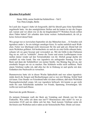 @us dem Web gefischt!
        Heute: Hilfe, meine Smithi hat Schüttelfrost – Teil 2
        Von: Petra Lömpke, Berlin

Im Laufe des August´s habe ich festgestellt, daß Sie überall ganz feine Spinnfäden
angebracht hatte. An den unmöglichsten Stellen und da kamen in mir die Fragen
auf, warum und vor allem wie ist die da hingekommen??? Welchen Zweck sollten
diese Fäden haben? Ich schenkte dem keine weitere Aufmerksamkeit, da ich ja
keine Antwort darauf fand.

Wie gesagt war es inzwischen September als das Männchen kam ... Er benahm sich
irgendwie ander´s. So ein richtiger unruhiger Geist. Er suchte natürlich nach Weib-
chen. Futter war überhaupt nicht interessant für ihn und spät am Abend hab ich
mein Weibchen gefüttert. Ich beobachtete sie und als sie eine Grille erbeutet hatte,
schaute ich sie ganz besorgt und verwundert an. Mit der Grille in den Chelizeren
fing sie an, sich zu "schütteln". Immer die Taster und ersten Laufbeinpaare trom-
melten immer wieder auf den Terrarienboden von ihr. Ehrlich gesagt dachte ich
ernsthaft sie wäre krank. Das war irgendwie ein aufregender Sonntag. Erst der
Bock und dann der Schüttelfrost von meiner Smithi. Am Montag fing ich an, mir
ernsthafte Sorgen um sie zu machen. Das Schütteln wollte nicht aufhören. Nach
einem Telefonat wußte ich, daß alles bei ihr in Ordnung ist und spielte mit dem
Gedanken eine Nachzucht zu versuchen.

Dummerweise hatte ich in dieser Woche Spätschicht und war schon irgendwie
müde durch die Sorgen und Beobachtungen und es war erst Montag. Schlaf fand
ich kaum. Eine Stunde vor Feierabend habe ich dann erfahren, daß mein Weibchen
Paarungsbereitschaft zeigte. Ich war irgendwie hellwach. Ich konnte es gar nicht
mehr bis zum Schichtende aushalten vor Freude, Spannung, Erwartungen. Ich
wollte nur noch nach Hause.

Dann kam der große Moment ...

Zu meinem Erstaunen warb der Bock am Vormittag und Abends war bei ihm
Funkstille. Was sollte ich denn nun tun??? Hineinsetzen oder nicht? Es war ja
inzwischen 23:45 und nix rührte sich bei ihm. Nach kurzem Telefonat setzte ich
ihn hinein zum Weibchen und er nahm an der Seitenscheibe Platz. Direkt auf einen


                                         4
 