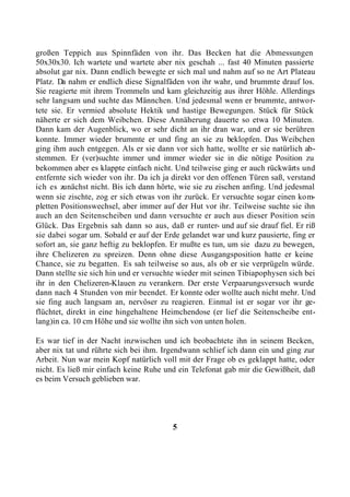 großen Teppich aus Spinnfäden von ihr. Das Becken hat die Abmessungen
50x30x30. Ich wartete und wartete aber nix geschah ... fast 40 Minuten passierte
absolut gar nix. Dann endlich bewegte er sich mal und nahm auf so ne Art Plateau
Platz. Da nahm er endlich diese Signalfäden von ihr wahr, und brummte drauf los.
Sie reagierte mit ihrem Trommeln und kam gleichzeitig aus ihrer Höhle. Allerdings
sehr langsam und suchte das Männchen. Und jedesmal wenn er brummte, antwor-
tete sie. Er vermied absolute Hektik und hastige Bewegungen. Stück für Stück
näherte er sich dem Weibchen. Diese Annäherung dauerte so etwa 10 Minuten.
Dann kam der Augenblick, wo er sehr dicht an ihr dran war, und er sie berühren
konnte. Immer wieder brummte er und fing an sie zu beklopfen. Das Weibchen
ging ihm auch entgegen. Als er sie dann vor sich hatte, wollte er sie natürlich ab-
stemmen. Er (ver)suchte immer und immer wieder sie in die nötige Position zu
bekommen aber es klappte einfach nicht. Und teilweise ging er auch rückwärts und
entfernte sich wieder von ihr. Da ich ja direkt vor den offenen Türen saß, verstand
ich es zunächst nicht. Bis ich dann hörte, wie sie zu zischen anfing. Und jedesmal
wenn sie zischte, zog er sich etwas von ihr zurück. Er versuchte sogar einen kom-
pletten Positionswechsel, aber immer auf der Hut vor ihr. Teilweise suchte sie ihn
auch an den Seitenscheiben und dann versuchte er auch aus dieser Position sein
Glück. Das Ergebnis sah dann so aus, daß er runter- und auf sie drauf fiel. Er riß
sie dabei sogar um. Sobald er auf der Erde gelandet war und kurz pausierte, fing er
sofort an, sie ganz heftig zu beklopfen. Er mußte es tun, um sie dazu zu bewegen,
ihre Chelizeren zu spreizen. Denn ohne diese Ausgangsposition hatte er keine
Chance, sie zu begatten. Es sah teilweise so aus, als ob er sie verprügeln würde.
Dann stellte sie sich hin und er versuchte wieder mit seinen Tibiapophysen sich bei
ihr in den Chelizeren-Klauen zu verankern. Der erste Verpaarungsversuch wurde
dann nach 4 Stunden von mir beendet. Er konnte oder wollte auch nicht mehr. Und
sie fing auch langsam an, nervöser zu reagieren. Einmal ist er sogar vor ihr ge-
flüchtet, direkt in eine hingehaltene Heimchendose (er lief die Seitenscheibe ent-
lang)in ca. 10 cm Höhe und sie wollte ihn sich von unten holen.

Es war tief in der Nacht inzwischen und ich beobachtete ihn in seinem Becken,
aber nix tat und rührte sich bei ihm. Irgendwann schlief ich dann ein und ging zur
Arbeit. Nun war mein Kopf natürlich voll mit der Frage ob es geklappt hatte, oder
nicht. Es ließ mir einfach keine Ruhe und ein Telefonat gab mir die Gewißheit, daß
es beim Versuch geblieben war.




                                        5
 