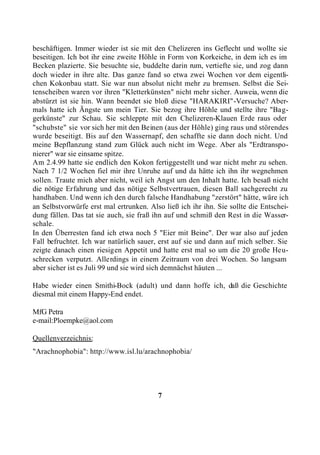 beschäftigen. Immer wieder ist sie mit den Chelizeren ins Geflecht und wollte sie
beseitigen. Ich bot ihr eine zweite Höhle in Form von Korkeiche, in dem ich es im
Becken plazierte. Sie besuchte sie, buddelte darin rum, vertiefte sie, und zog dann
doch wieder in ihre alte. Das ganze fand so etwa zwei Wochen vor dem eigentli-
chen Kokonbau statt. Sie war nun absolut nicht mehr zu bremsen. Selbst die Sei-
tenscheiben waren vor ihren "Kletterkünsten" nicht mehr sicher. Auweia, wenn die
abstürzt ist sie hin. Wann beendet sie bloß diese "HARAKIRI"-Versuche? Aber-
mals hatte ich Ängste um mein Tier. Sie bezog ihre Höhle und stellte ihre "Bag-
gerkünste" zur Schau. Sie schleppte mit den Chelizeren-Klauen Erde raus oder
"schubste" sie vor sich her mit den Beinen (aus der Höhle) ging raus und störendes
wurde beseitigt. Bis auf den Wassernapf, den schaffte sie dann doch nicht. Und
meine Bepflanzung stand zum Glück auch nicht im Wege. Aber als "Erdtranspo-
nierer" war sie einsame spitze.
Am 2.4.99 hatte sie endlich den Kokon fertiggestellt und war nicht mehr zu sehen.
Nach 7 1/2 Wochen fiel mir ihre Unruhe auf und da hätte ich ihn ihr wegnehmen
sollen. Traute mich aber nicht, weil ich Angst um den Inhalt hatte. Ich besaß nicht
die nötige Erfahrung und das nötige Selbstvertrauen, diesen Ball sachgerecht zu
handhaben. Und wenn ich den durch falsche Handhabung "zerstört" hätte, wäre ich
an Selbstvorwürfe erst mal ertrunken. Also ließ ich ihr ihn. Sie sollte die Entschei-
dung fällen. Das tat sie auch, sie fraß ihn auf und schmiß den Rest in die Wasser-
schale.
In den Überresten fand ich etwa noch 5 "Eier mit Beine". Der war also auf jeden
Fall befruchtet. Ich war natürlich sauer, erst auf sie und dann auf mich selber. Sie
zeigte danach einen riesigen Appetit und hatte erst mal so um die 20 große Heu-
schrecken verputzt. Allerdings in einem Zeitraum von drei Wochen. So langsam
aber sicher ist es Juli 99 und sie wird sich demnächst häuten ...

Habe wieder einen Smithi-Bock (adult) und dann hoffe ich, daß die Geschichte
diesmal mit einem Happy-End endet.

MfG Petra
e-mail:Ploempke@aol.com

Quellenverzeichnis:
"Arachnophobia": http://www.isl.lu/arachnophobia/




                                         7
 