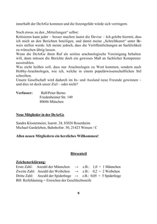 innerhalb der DeArGe kommen und die Inzestgefahr würde sich verringern.

Noch etwas zu den „Mitteilungen“ selbst:
Kritisieren kann jeder – besser machen lautet die Devise – Ich gelobe hiermit, dass
ich mich an den Berichten beteiligen, und damit meine „Schreibkunst“ unter Be-
weis stellen werde. Ich meine jedoch, dass die Veröffentlichungen an Sachlichkeit
zu wünschen übrig lassen.
Wenn die DeArGe ihren Ruf als seriöse arachnologische Vereinigung behalten
will, dann müssen die Berichte doch ein gewisses Maß an fachlicher Kompetenz
ausstrahlen.
Was nicht heißen soll, dass nur Arachnologen zu Wort kommen, sondern auch
Hobby-Arachnologen, wie ich, welche in einem populärwissenschaftlichen Stil
schreiben.
Unsere Gesellschaft wird dadurch im In- und Ausland neue Freunde gewinnen –
und dies ist doch unser Ziel – oder nicht?

Verfasser:      Ralf-Peter Berno
               Friedenheimer Str. 149
               80686 München


Neue Mitglieder in der DeArGe

Sandra Klostermeier, Isarstr. 24, 83026 Rosenheim
Michael Gardeleben, Bahnhofstr. 50, 21423 Winsen / C

Allen neuen Mitgliedern ein herzliches Willkommen!



                                    Börsenteil

Zeichenerklärung:
Erste Zahl: Anzahl der Männchen → z.B.: 1,0 = 1 Männchen
Zweite Zahl: Anzahl der Weibchen → z.B.: 0,2 = 2 Weibchen
Dritte Zahl: Anzahl der Spiderlinge → z.B.: 0,05 = 5 Spiderlinge
RH: Reifehäutung = Erreichen der Geschlechtsreife


                                        9
 