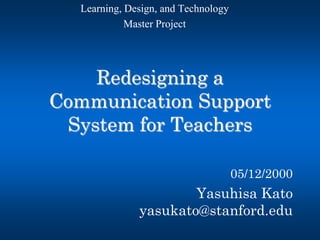 Redesigning a Communication Support System for Teachers 
05/12/2000 
Yasuhisa Kato yasukato@stanford.edu 
Learning, Design, and Technology 
Master Project  
