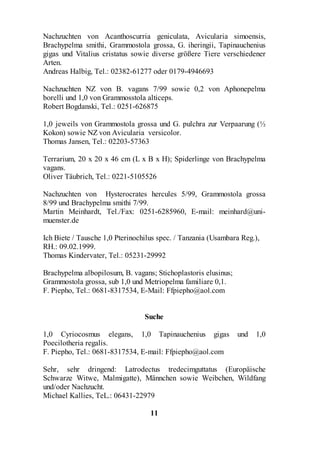 Nachzuchten von Acanthoscurria geniculata, Avicularia simoensis,
Brachypelma smithi, Grammostola grossa, G. iheringii, Tapinauchenius
gigas und Vitalius cristatus sowie diverse größere Tiere verschiedener
Arten.
Andreas Halbig, Tel.: 02382-61277 oder 0179-4946693

Nachzuchten NZ von B. vagans 7/99 sowie 0,2 von Aphonepelma
borelli und 1,0 von Grammosstola alticeps.
Robert Bogdanski, Tel.: 0251-626875

1,0 jeweils von Grammostola grossa und G. pulchra zur Verpaarung (½
Kokon) sowie NZ von Avicularia versicolor.
Thomas Jansen, Tel.: 02203-57363

Terrarium, 20 x 20 x 46 cm (L x B x H); Spiderlinge von Brachypelma
vagans.
Oliver Täubrich, Tel.: 0221-5105526

Nachzuchten von Hysterocrates hercules 5/99, Grammostola grossa
8/99 und Brachypelma smithi 7/99.
Martin Meinhardt, Tel./Fax: 0251-6285960, E-mail: meinhard@uni-
muenster.de

Ich Biete / Tausche 1,0 Pterinochilus spec. / Tanzania (Usambara Reg.),
RH.: 09.02.1999.
Thomas Kindervater, Tel.: 05231-29992

Brachypelma albopilosum, B. vagans; Stichoplastoris elusinus;
Grammostola grossa, sub 1,0 und Metriopelma familiare 0,1.
F. Piepho, Tel.: 0681-8317534, E-Mail: Ffpiepho@aol.com


                                 Suche

1,0 Cyriocosmus elegans, 1,0 Tapinauchenius gigas               und   1,0
Poecilotheria regalis.
F. Piepho, Tel.: 0681-8317534, E-mail: Ffpiepho@aol.com

Sehr, sehr dringend: Latrodectus tredecimguttatus (Europäische
Schwarze Witwe, Malmigatte), Männchen sowie Weibchen, Wildfang
und/oder Nachzucht.
Michael Kallies, TeL.: 06431-22979

                                   11
 