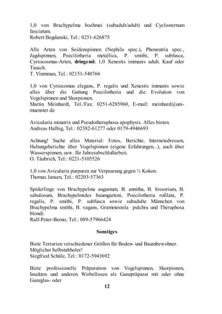 1,0 von Brachypelma boehmei (subadult/adult) und Cyclosternum
fasciatum.
Robert Bogdanski, Tel.: 0251-626875

Alle Arten von Seidenspinnen (Nephila spec.), Phoneutria spec.,
Jagdspinnen, Poecilotheria metallica, P. smithi, P. subfusca,
Cyriocosmus-Arten, dringend: 1,0 Xenestis immanis adult. Kauf oder
Tausch.
T. Vinmman, Tel.: 02151-540766

1,0 von Cyriocomus elegans, P. regalis und Xenestis immanis sowie
alles über die Gattung Poecilotheria und die Evolution von
Vogelspinnen und Skorpionen.
Martin Meinhardt, Tel./Fax: 0251-6285960, E-mail: meinhard@uni-
muenster.de

Avicularia minatrix und Pseudotheraphosa apophysis. Alles bieten.
Andreas Halbig, Tel.: 02382-61277 oder 0179-4946693

Achtung! Suche alles Material: Fotos, Berichte, Internetadressen,
Haltungsberichte über Vogelspinnen (eigene Erfahrungen...), auch über
Wasserspinnen, usw. für Jahresabschlußarbeit.
O. Täubrich, Tel.: 0221-5105526

1,0 von Avicularia purpurea zur Verpaarung gegen ½ Kokon.
Thomas Jansen, Tel.: 02203-57363

Spiderlinge von Brachypelma augustum, B. annitha, B. fossorium, B.
sabulosum, Brachypelmides baumgarteni, Poecilotheria rufilata, P.
regalis, P. smithi, P. subfusca sowie subadulte Männchen von
Brachypelma smithi, B. vagans, Grammostola pulchra und Theraphosa
blondi.
Ralf-Peter-Berno, Tel.: 089-57966424

                              Sonstiges

Biete Terrarien verschiedener Größen für Boden- und Baumbewohner.
Möglichst Selbstabholer!
Siegfried Schüle, Tel.: 0172-5943692

Biete professionelle Präparation von Vogelspinnen, Skorpionen,
Insekten und anderen Wirbellosen als Ganzpräparat mit oder ohne
Ganzglas- oder
                               12
 
