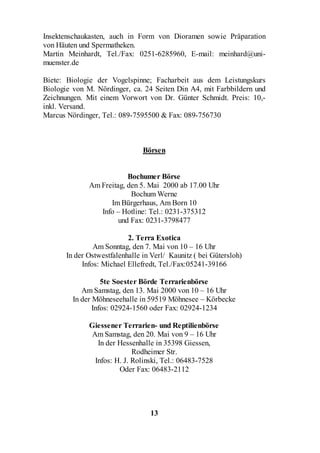 Insektenschaukasten, auch in Form von Dioramen sowie Präparation
von Häuten und Spermatheken.
Martin Meinhardt, Tel./Fax: 0251-6285960, E-mail: meinhard@uni-
muenster.de

Biete: Biologie der Vogelspinne; Facharbeit aus dem Leistungskurs
Biologie von M. Nördinger, ca. 24 Seiten Din A4, mit Farbbildern und
Zeichnungen. Mit einem Vorwort von Dr. Günter Schmidt. Preis: 10,-
inkl. Versand.
Marcus Nördinger, Tel.: 089-7595500 & Fax: 089-756730



                                Börsen


                          Bochumer Börse
              Am Freitag, den 5. Mai 2000 ab 17.00 Uhr
                           Bochum Werne
                    Im Bürgerhaus, Am Born 10
                 Info – Hotline: Tel.: 0231-375312
                       und Fax: 0231-3798477

                           2. Terra Exotica
                Am Sonntag, den 7. Mai von 10 – 16 Uhr
       In der Ostwestfalenhalle in Verl/ Kaunitz ( bei Gütersloh)
            Infos: Michael Ellefredt, Tel./Fax:05241-39166

                   5te Soester Börde Terrarienbörse
            Am Samstag, den 13. Mai 2000 von 10 – 16 Uhr
         In der Möhneseehalle in 59519 Möhnesee – Körbecke
                Infos: 02924-1560 oder Fax: 02924-1234

              Giessener Terrarien- und Reptilienbörse
              Am Samstag, den 20. Mai von 9 – 16 Uhr
                In der Hessenhalle in 35398 Giessen,
                            Rodheimer Str.
               Infos: H. J. Rolinski, Tel.: 06483-7528
                       Oder Fax: 06483-2112




                                  13
 