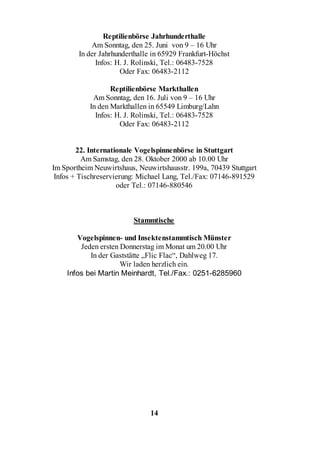 Reptilienbörse Jahrhunderthalle
            Am Sonntag, den 25. Juni von 9 – 16 Uhr
        In der Jahrhunderthalle in 65929 Frankfurt-Höchst
              Infos: H. J. Rolinski, Tel.: 06483-7528
                      Oder Fax: 06483-2112

                  Reptilienbörse Markthallen
            Am Sonntag, den 16. Juli von 9 – 16 Uhr
           In den Markthallen in 65549 Limburg/Lahn
             Infos: H. J. Rolinski, Tel.: 06483-7528
                     Oder Fax: 06483-2112


        22. Internationale Vogelspinnenbörse in Stuttgart
          Am Samstag, den 28. Oktober 2000 ab 10.00 Uhr
Im Sportheim Neuwirtshaus, Neuwirtshausstr. 199a, 70439 Stuttgart
 Infos + Tischreservierung: Michael Lang, Tel./Fax: 07146-891529
                     oder Tel.: 07146-880546



                         Stammtische

       Vogelspinnen- und Insektenstammtisch Münster
        Jeden ersten Donnerstag im Monat um 20.00 Uhr
           In der Gaststätte „Flic Flac“, Dahlweg 17.
                     Wir laden herzlich ein.
    Infos bei Martin Meinhardt, Tel./Fax.: 0251-6285960




                               14
 