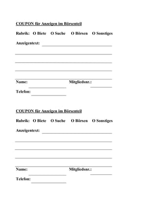 COUPON für Anzeigen im Börsenteil

Rubrik: O Biete   O Suche    O Börsen       O Sonstiges

Anzeigentext:




Name:                       Mitgliedsnr.:

Telefon:



COUPON für Anzeigen im Börsenteil

Rubrik: O Biete   O Suche    O Börsen       O Sonstiges

Anzeigentext:




Name:                       Mitgliedsnr.:

Telefon:
 