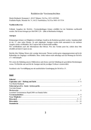 Redaktion der Vereinsnachrichten

Martin Meinhardt, Homannstr.1, 48167 Münster; Tel./Fax.: 0251-6285960
Friedhelm Piepho, Memeler Str. 51, 66121 Saarbrücken; Tel.:/Fax: 0681-8317534

Nachbestellservice

Fehlende Ausgaben der DeArGe -Vereinsmitteilungen können schriftlich bei der Redaktion nachbestellt
werden. Die Kosten betragen pro Heft DM 3,20.- (Bitte in Briefmarken beilegen)

Anzeigen

Kleinanzeigen können von Mitgliedern in beliebiger Anzahl an die Redaktion geschickt werden. Annahmeschluß
ist der 15. eines jeden Monats. Zu spät eingehende Anzeigen werden nicht automatisch in der nächsten
Ausgabe wieder veröffentlicht. Die Coupons bitte in Druckschrift ausfüllen.
Wir veröffentlichen auch alle Informationen über Börsen. Wer also Termine parat hat, schickt diese bitte
ebenfalls auf einem Coupon an uns.

Berichte über Haltung, Reisen oder sonstige interessante Themen werden gerne entgegengenommen und in der
Reihenfolge des Einganges veröffentlicht. Diese Artikel müssen nicht unbedingt auch die Meinung der DeArGe
e.V. widerspiegeln.

Wir setzen die Einhaltung unseres Ethikkodexes und ebenso auch die Einhaltung der gesetzlichen Bestimmungen
voraus. Für Berichte und auch für die Anzeigen sind die jeweiligen Verfasser verantwortlich.

Nachdruck oder Vervielfältigung nur mit ausdrücklicher Genehmigung der DeArGe e.V.


Inhalt

Editorial....................................................................................................................................................3
Cupiennius salei – Haltung und Zucht.................................................................................................4 - 6
Von Martin Meinhardt
Schon mal geseh‘n – heute: Arctosa perita ............................................................................................. 7
Von John Osmani
Meckerecke .............................................................................................................................................. 8
Leserbrief: Terrarienmesse Reptil 2000 von Daniela Stirbu
Vereinsnachrichten..............................................................................................................................8 - 9
Neue Mitglieder........................................................................................................................................ 9
Börsenteil...........................................................................................................................................9 - 13
Börseninfos ......................................................................................................................................13 - 14
Stammtische ............................................................................................................................................ 14




                                                                              2
 