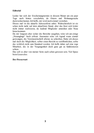 Editorial

Leider hat sich der Erscheinungstermin in diesem Monat um ein paar
Tage nach hinten verschoben, da Ostern und Wohnungssuche
dazwischen kamen. Ich hoffe, mir wird noch einmal verziehen.
Dieses mal ist die aktuelle Adressenliste anbei. Wahrscheinlich ist sie
schon nicht mehr auf dem aktuellsten Stand, aber das lässt sich leider
nicht immer realisieren, da laufend Mitglieder umziehen oder Neue
hinzu kommen.
Da mir langsam aber sicher die Berichte ausgehen, wäre ich um einige
„Neuzugänge“ hoch erfreut. Ansonsten wäre ich irgend wann einmal
gezwungen, die Vereinszeitschrift alleine zu schreiben. Hatte ich dieses
mal doch die Möglichkeit, selber einen Bericht zu veröffentlichen, sollte
das wirklich nicht zum Standard werden. Ich hoffe daher auf eine rege
Mitarbeit, die in der Vergangenheit doch ganz gut zu funktionieren
schien.
Das soll es aber von meiner Seite auch schon gewesen sein. Viel Spass
beim Lesen also.

Der Pressewart




                                   3
 