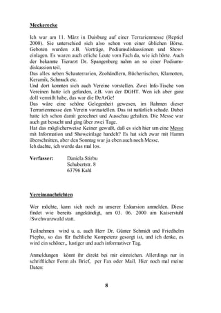 Meckerecke

Ich war am 11. März in Duisburg auf einer Terrarienmesse (Reptiel
2000). Sie unterschied sich also schon von einer üblichen Börse.
Geboten wurden z.B. Vorträge, Podiumsdiskussionen und Show-
einlagen. Es waren auch etliche Leute vom Fach da, wie ich hörte. Auch
der bekannte Tierarzt Dr. Spangenberg nahm an so einer Podiums-
diskussion teil.
Das alles neben Schauterrarien, Zoohändlern, Büchertischen, Klamotten,
Keramik, Schmuck etc.
Und dort konnten sich auch Vereine vorstellen. Zwei Info-Tische von
Vereinen hatte ich gefunden, z.B. von der DGHT. Wen ich aber ganz
doll vermißt habe, das war die DeArGe!
Das wäre eine schöne Gelegenheit gewesen, im Rahmen dieser
Terrarienmesse den Verein vorzustellen. Das ist natürlich schade. Dabei
hatte ich schon damit gerechnet und Ausschau gehalten. Die Messe war
auch gut besucht und ging über zwei Tage.
Hat das möglicherweise Keiner gewußt, daß es sich hier um eine Messe
mit Information und Showeinlage handelt? Es hat sich zwar mit Hamm
überschnitten, aber den Sonntag war ja eben auch noch Messe.
Ich dachte, ich werde das mal los.

Verfasser:       Daniela Stirbu
                 Schubertstr. 8
                 63796 Kahl



Vereinsnachrichten

Wer möchte, kann sich noch zu unserer Exkursion anmelden. Diese
findet wie bereits angekündigt, am 03. 06. 2000 am Kaiserstuhl
/Swchwarzwald statt.

Teilnehmen wird u. a. auch Herr Dr. Günter Schmidt und Friedhelm
Piepho, so das für fachliche Kompetenz gesorgt ist, und ich denke, es
wird ein schöner,, lustiger und auch informativer Tag.

Anmeldungen könnt ihr direkt bei mir einreichen. Allerdings nur in
schriftlicher Form als Brief, per Fax oder Mail. Hier noch mal meine
Daten:


                                  8
 