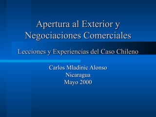 Apertura al Exterior y
  Negociaciones Comerciales
Lecciones y Experiencias del Caso Chileno

          Carlos Mladinic Alonso
                Nicaragua
                Mayo 2000
 
