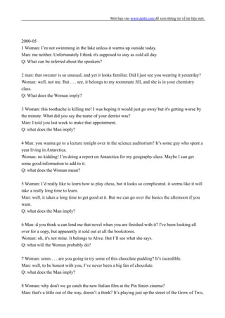 Mời bạn vào www.dethi.com để xem thông tin về tài liệu mới
2000-05
1 Woman: I’m not swimming in the lake unless it warms up outside today.
Man: me neither. Unfortunately I think it's supposed to stay as cold all day.
Q: What can be inferred about the speakers?
2 man: that sweater is so unusual, and yet it looks familiar. Did I just see you wearing it yesterday?
Woman: well, not me. But . . . see, it belongs to my roommate Jill, and she is in your chemistry
class.
Q: What does the Woman imply?
3 Woman: this toothache is killing me! I was hoping it would just go away but it's getting worse by
the minute. What did you say the name of your dentist was?
Man: I told you last week to make that appointment.
Q: what does the Man imply?
4 Man: you wanna go to a lecture tonight over in the science auditorium? It’s some guy who spent a
year living in Antarctica.
Woman: no kidding! I’m doing a report on Antarctica for my geography class. Maybe I can get
some good information to add to it.
Q: what does the Woman mean?
5 Woman: I’d really like to learn how to play chess, but it looks so complicated. it seems like it will
take a really long time to learn.
Man: well, it takes a long time to get good at it. But we can go over the basics the afternoon if you
want.
Q: what does the Man imply?
6 Man: d you think u can lend me that novel when you are finished with it? I've been looking all
over for a copy, but apparently it sold out at all the bookstores.
Woman: oh, it's not mine. It belongs to Alive. But I’ll see what she says.
Q: what will the Woman probably do?
7 Woman: umm . . . are you going to try some of this chocolate pudding? It’s incredible.
Man: well, to be honest with you, I’ve never been a big fan of chocolate.
Q: what does the Man imply?
8 Woman: why don't we go catch the new Italian film at the Pin Street cinema?
Man: that's a little out of the way, doesn’t u think? It’s playing just up the street of the Grow of Two,
 