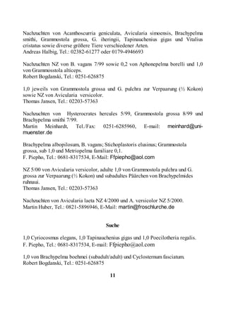 Nachzuchten von Acanthoscurria geniculata, Avicularia simoensis, Brachypelma
smithi, Grammostola grossa, G. iheringii, Tapinauchenius gigas und Vitalius
cristatus sowie diverse größere Tiere verschiedener Arten.
Andreas Halbig, Tel.: 02382-61277 oder 0179-4946693

Nachzuchten NZ von B. vagans 7/99 sowie 0,2 von Aphonepelma borelli und 1,0
von Grammosstola alticeps.
Robert Bogdanski, Tel.: 0251-626875

1,0 jeweils von Grammostola grossa und G. pulchra zur Verpaarung (½ Kokon)
sowie NZ von Avicularia versicolor.
Thomas Jansen, Tel.: 02203-57363

Nachzuchten von Hysterocrates hercules 5/99, Grammostola grossa 8/99 und
Brachypelma smithi 7/99.
Martin Meinhardt, Tel./Fax: 0251-6285960, E-mail: meinhard@uni-
muenster.de

Brachypelma albopilosum, B. vagans; Stichoplastoris elusinus; Grammostola
grossa, sub 1,0 und Metriopelma familiare 0,1.
F. Piepho, Tel.: 0681-8317534, E-Mail: Ffpiepho@aol.com

NZ 5/00 von Avicularia versicolor, adulte 1,0 von Grammostola pulchra und G.
grossa zur Verpaarung (½ Kokon) und subadultes Päärchen von Brachypelmides
ruhnaui.
Thomas Jansen, Tel.: 02203-57363

Nachzuchten von Avicularia laeta NZ 4/2000 und A. versicolor NZ 5/2000.
Martin Huber, Tel.: 0821-5896946, E-Mail: martin@froschlurche.de


                                      Suche

1,0 Cyriocosmus elegans, 1,0 Tapinauchenius gigas und 1,0 Poecilotheria regalis.
F. Piepho, Tel.: 0681-8317534, E-mail: Ffpiepho@aol.com

1,0 von Brachypelma boehmei (subadult/adult) und Cyclosternum fasciatum.
Robert Bogdanski, Tel.: 0251-626875

                                        11
 