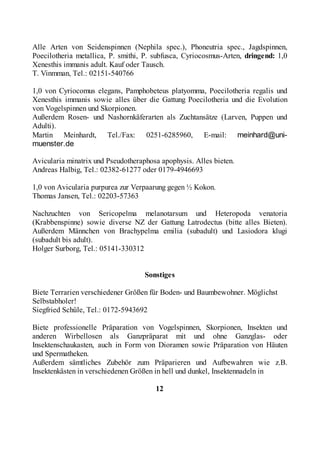 Alle Arten von Seidenspinnen (Nephila spec.), Phoneutria spec., Jagdspinnen,
Poecilotheria metallica, P. smithi, P. subfusca, Cyriocosmus-Arten, dringend: 1,0
Xenesthis immanis adult. Kauf oder Tausch.
T. Vinmman, Tel.: 02151-540766

1,0 von Cyriocomus elegans, Pamphobeteus platyomma, Poecilotheria regalis und
Xenesthis immanis sowie alles über die Gattung Poecilotheria und die Evolution
von Vogelspinnen und Skorpionen.
Außerdem Rosen- und Nashornkäferarten als Zuchtansätze (Larven, Puppen und
Adulti).
Martin Meinhardt, Tel./Fax: 0251-6285960, E-mail: meinhard@uni-
muenster.de

Avicularia minatrix und Pseudotheraphosa apophysis. Alles bieten.
Andreas Halbig, Tel.: 02382-61277 oder 0179-4946693

1,0 von Avicularia purpurea zur Verpaarung gegen ½ Kokon.
Thomas Jansen, Tel.: 02203-57363

Nachzuchten von Sericopelma melanotarsum und Heteropoda venatoria
(Krabbenspinne) sowie diverse NZ der Gattung Latrodectus (bitte alles Bieten).
Außerdem Männchen von Brachypelma emilia (subadult) und Lasiodora klugi
(subadult bis adult).
Holger Surborg, Tel.: 05141-330312


                                    Sonstiges

Biete Terrarien verschiedener Größen für Boden- und Baumbewohner. Möglichst
Selbstabholer!
Siegfried Schüle, Tel.: 0172-5943692

Biete professionelle Präparation von Vogelspinnen, Skorpionen, Insekten und
anderen Wirbellosen als Ganzpräparat mit und ohne Ganzglas- oder
Insektenschaukasten, auch in Form von Dioramen sowie Präparation von Häuten
und Spermatheken.
Außerdem sämtliches Zubehör zum Präparieren und Aufbewahren wie z.B.
Insektenkästen in verschiedenen Größen in hell und dunkel, Insektennadeln in

                                       12
 