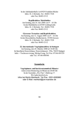 In der Jahrhunderthalle in 65929 Frankfurt-Höchst
              Infos: H. J. Rolinski, Tel.: 06483-7528
                      oder Fax: 06483-2112

                  Reptilienbörse Markthallen
          Am Sonntag, den 16. Juli 2000 von 9 – 16 Uhr
           In den Markthallen in 65549 Limburg/Lahn
             Infos: H. J. Rolinski, Tel.: 06483-7528
                     oder Fax: 06483-2112

            Giessener Terrarien- und Reptielienbörse
         Am Samstag, den 12. August 2000 von 9 – 16 Uhr
        In den Hessenhallen, Rodheimerstr, 35398 Giessen
              Infos: H. J. Rolinski, Tel.: 06483-7528
                      oder Fax: 06483-2112

        22. Internationale Vogelspinnenbörse in Stuttgart
          Am Samstag, den 28. Oktober 2000 ab 10.00 Uhr
Im Sportheim Neuwirtshaus, Neuwirtshausstr. 199a, 70439 Stuttgart
 Infos + Tischreservierung: Michael Lang, Tel./Fax: 07146-891529
                     oder Tel.: 07146-880546



                          Stammtische

        Vogelspinnen- und Insektenstammtisch Münster
         Jeden ersten Donnerstag im Monat um 20.00 Uhr
            In der Gaststätte „Flic Flac“, Dahlweg 17.
                      Wir laden herzlich ein.
    Infos bei Martin Meinhardt, Tel./Fax.: 0251-6285960
           oder E-Mail: meinhard@uni-muenster.de




                               14
 