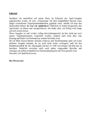 Editorial

Nachdem ich tatsächlich auf meine Story im Editorial der April-Ausgabe
angesprochen wurde, ob eine „Verpaarung“ mit dem tiefgekühlten Sperma eines
längst verstorbenen Vogelspinnenmännchens geglückt wäre, möchte ich kurz den
Sachverhalt klären: Es war ein Aprilscherz! Natürlich ist Jedem freigestellt, den
Aprilscherz zu Hause mal auszuprobieren. Ich denke aber, ein Erfolg wird lange
auf sich warten lassen.
Diese Ausgabe ist mal wieder richtig abwechslungsreich, da hier nicht nur zwei
neuere Vogelspinnenarten vorgestellt werden, sondern auch noch über eine
Paarung und Zucht von Psalmopoeus irminia berichtet wird.
Da ich Mitte diesen Monats umziehe (Adresse und Telefonnummer gebe ich in der
nächsten Ausgabe bekannt, da sie noch nicht sicher vorliegen), muß ich den
Redaktionsschluß für die Juliausgabe auf den 15. 6.00 vorverlegen. Ich bitte das zu
beachten. Natürlich erreichen mich auch später eingesandte Berichte und
Anzeigen, da selbstverständlich ein Nachsendeantrag bei der Post gestellt wird.
Nun aber viel Spaß beim Lesen.


Der Pressewart




                                        3
 