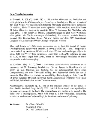 Neue Vogelspinnenarten

In Entomol. Z. 109 (7) 1999: 280 – 286 wurden Männchen und Weibchen der
philippinischen Art Chilocosmia peerboomi sp. n. beschrieben. Die Art kommt auf
der Insel Negros vor und ist durch folgende Merkmale gekennzeichnet: metatarsus
IV verdickt, Tibia IV besonders in der apikalen Hälfte verdickt, zusätzlich Femur
III beim Männchen tonnenartig verdickt, Bein IV besonders bei Weibchen sehr
lang, etwa 11 mm länger als Bein I, Vordermittelaugen so groß wie (Weibchen)
oder größer als Vorderseitenaugen (Männchen), Receptacula seminis konver-
gierend. Die Beschreibung dieser Art war bereits auf dem XIV International
Congress of Arachnology 1998 in Chicago vorgestellt worden.

Male and female of Chilocosmia peerboomi sp. n. from the island of Negros
(Philippines) are described in Entomol. Z. 109 (7) 1999: 280 – 286. The species is
characterized by metatarsus IV thickened, tibia IV also thickened especially in its
apikal half, leg IV very long in females, longer than leg I, AME in female as large
as ALE, in male larger than AME, femur III barrelshapes thickened in male,
receptacula seminis converging.

Im Arachnol. Mag. 8 (1/2) 2000: 1 – 6 wurde Acanthoscurria acuminata sp. n.
zusammen mit M. Tesmoingt beschrieben. Die Art kommt in Brasilien vor und
gehört zu den kleinsten der Gattung. Sie ist gekennzeichnet durch einen
Carapaxaufsatz, der dem Thoraxteil aufliegt. Die Spermathek ähnelt der von A.
sternalis. Das Männchen besitzt eine unauffällige Tibia-Apophyse. Sein Femur III
ist etwas verdickt. Stridulationsborsten beim Männchen an Trochanter von Taster
und Bein I, beim Weibchen nur am Tastertrochanter.

Acanthoscurria acuminata sp. n., one of the smallest species of the genus, is
described in Arachnol. Mag. 8 (1/2) 2000: 1-6. It differs from all other species by a
carapax excrescence to the back. The spermathecae are similar to A. sternalis. The
tibial spur is inconspicuous. Male with femur III a little thickened. Stridulating
bristles on trochanter of palp and leg I, in female on trochanter of palp only.


Verfasser:        Dr. Günter Schmidt
                  Von-Kleist-Weg 4
                  D-21407 Deutsch Evern


                                         4
 