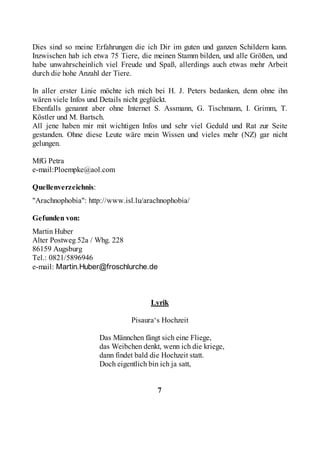 Dies sind so meine Erfahrungen die ich Dir im guten und ganzen Schildern kann.
Inzwischen hab ich etwa 75 Tiere, die meinen Stamm bilden, und alle Größen, und
habe unwahrscheinlich viel Freude und Spaß, allerdings auch etwas mehr Arbeit
durch die hohe Anzahl der Tiere.

In aller erster Linie möchte ich mich bei H. J. Peters bedanken, denn ohne ihn
wären viele Infos und Details nicht geglückt.
Ebenfalls genannt aber ohne Internet S. Assmann, G. Tischmann, I. Grimm, T.
Köstler und M. Bartsch.
All jene haben mir mit wichtigen Infos und sehr viel Geduld und Rat zur Seite
gestanden. Ohne diese Leute wäre mein Wissen und vieles mehr (NZ) gar nicht
gelungen.

MfG Petra
e-mail:Ploempke@aol.com

Quellenverzeichnis:
"Arachnophobia": http://www.isl.lu/arachnophobia/

Gefunden von:
Martin Huber
Alter Postweg 52a / Whg. 228
86159 Augsburg
Tel.: 0821/5896946
e-mail: Martin.Huber@froschlurche.de



                                      Lyrik

                                Pisaura‘s Hochzeit

                      Das Männchen fängt sich eine Fliege,
                      das Weibchen denkt, wenn ich die kriege,
                      dann findet bald die Hochzeit statt.
                      Doch eigentlich bin ich ja satt,


                                        7
 