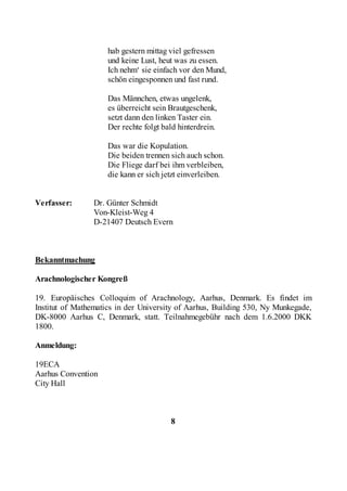 hab gestern mittag viel gefressen
                    und keine Lust, heut was zu essen.
                    Ich nehm‘ sie einfach vor den Mund,
                    schön eingesponnen und fast rund.

                    Das Männchen, etwas ungelenk,
                    es überreicht sein Brautgeschenk,
                    setzt dann den linken Taster ein.
                    Der rechte folgt bald hinterdrein.

                    Das war die Kopulation.
                    Die beiden trennen sich auch schon.
                    Die Fliege darf bei ihm verbleiben,
                    die kann er sich jetzt einverleiben.


Verfasser:      Dr. Günter Schmidt
                Von-Kleist-Weg 4
                D-21407 Deutsch Evern



Bekanntmachung

Arachnologischer Kongreß

19. Europäisches Colloquim of Arachnology, Aarhus, Denmark. Es findet im
Institut of Mathematics in der University of Aarhus, Building 530, Ny Munkegade,
DK-8000 Aarhus C, Denmark, statt. Teilnahmegebühr nach dem 1.6.2000 DKK
1800.

Anmeldung:

19ECA
Aarhus Convention
City Hall



                                       8
 