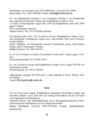 Nachzuchten von Avicularia laeta NZ 4/2000 und A. versicolor NZ 5/2000.
Martin Huber, Tel.: 0821-5896946, E-Mail: martin@froschlurche.de

0,1 von Aphonopelma seemanni, 6 cm; Ceratogyrus darlingi, 5 cm Grammostola
cala, adult und Lasiodorides striatus (syn. Pamphobeteus wallaci), 4 cm.
1,0 adult von Brachypelma vagans RH 12/99 und Pamphobetues fortis RH 10/99
gegen ½ Kokon.
0,0,1 von Paraphysa manicata.
Markus Pickave, Tel.: 0172-2459445 (abends).

Verschieden große Tiere, z.B. Avicularia urticans, Megaphobema robusta, Lasio-
dora parahybana, Psalmopoeus irminia uvm., auch kleinere Tiere sowie Terrarien
in allen Größen.
Adulte Männchen von Brachypelma auratum, Grammostola grossa, Poecilotheria
formosa und P. ornata gegen ½ Kokon.
Matthias Pickave, Tel.: 0201-681356.

Je 1,0 von Avicularia avicularia, Poecilotheria ornata und P. regalis gegen ½ Ko-
kon.
Henrik Krehenwinkel, Tel.: 02369-21933.

0,1 von Avicularia bicegoi und Pamphobeteus insignis sowie eigene NZ 6/99 von
Psalmopoeus irminia.
Witold Lapinski, Tel.: 09131-490103.

Aphonopelma seemanni NZ 6/00 und A. crinita subadult (4 Tiere). Weitere Tiere
auf Anfrage.
E-mail: Brachypelma@t-online.de


                                     Suche

1,0 von Cyriocomus elegans, Pamphobeteus platyomma, Poecilotheria regalis und
Xenesthis immanis sowie alles über die Gattung Poecilotheria und die Evolution
von Vogelspinnen und Skorpionen.
Außerdem Rosen- und Nashornkäferarten sowie Riesengespenstschrecke Extato-
soma tiaratum als Zuchtansätze (Larven, Puppen und Adulti).
Martin Meinhardt, Tel./Fax: 0251-8714542, E-mail: meinhard@uni-
muenster.de

                                       11
 