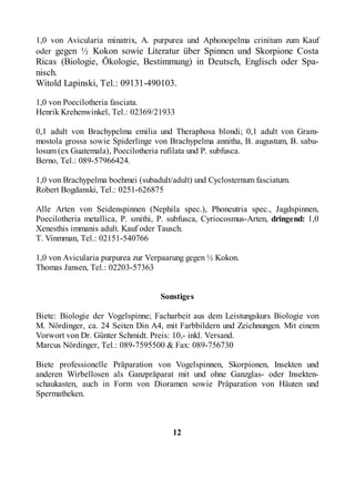 1,0 von Avicularia minatrix, A. purpurea und Aphonopelma crinitum zum Kauf
oder gegen ½ Kokon sowie Literatur über Spinnen und Skorpione Costa
Ricas (Biologie, Ökologie, Bestimmung) in Deutsch, Englisch oder Spa-
nisch.
Witold Lapinski, Tel.: 09131-490103.

1,0 von Poecilotheria fasciata.
Henrik Krehenwinkel, Tel.: 02369/21933

0,1 adult von Brachypelma emilia und Theraphosa blondi; 0,1 adult von Gram-
mostola grossa sowie Spiderlinge von Brachypelma annitha, B. augustum, B. sabu-
losum (ex Guatemala), Poecilotheria rufilata und P. subfusca.
Berno, Tel.: 089-57966424.

1,0 von Brachypelma boehmei (subadult/adult) und Cyclosternum fasciatum.
Robert Bogdanski, Tel.: 0251-626875

Alle Arten von Seidenspinnen (Nephila spec.), Phoneutria spec., Jagdspinnen,
Poecilotheria metallica, P. smithi, P. subfusca, Cyriocosmus-Arten, dringend: 1,0
Xenesthis immanis adult. Kauf oder Tausch.
T. Vinmman, Tel.: 02151-540766

1,0 von Avicularia purpurea zur Verpaarung gegen ½ Kokon.
Thomas Jansen, Tel.: 02203-57363


                                   Sonstiges

Biete: Biologie der Vogelspinne; Facharbeit aus dem Leistungskurs Biologie von
M. Nördinger, ca. 24 Seiten Din A4, mit Farbbildern und Zeichnungen. Mit einem
Vorwort von Dr. Günter Schmidt. Preis: 10,- inkl. Versand.
Marcus Nördinger, Tel.: 089-7595500 & Fax: 089-756730

Biete professionelle Präparation von Vogelspinnen, Skorpionen, Insekten und
anderen Wirbellosen als Ganzpräparat mit und ohne Ganzglas- oder Insekten-
schaukasten, auch in Form von Dioramen sowie Präparation von Häuten und
Spermatheken.



                                       12
 
