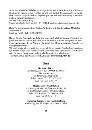 Außerdem sämtliches Zubehör zum Präparieren und Aufbewahren wie z.B. Insek-
tenkästen in verschiedenen Größen in hell und dunkel, Insektennadeln in sämtli-
chen Stärken, Präpariernadeln, Objektträger mit und ohne Vertiefung, Einschluß-
medien, Sammeletiketten usw.
NN zzgl. Porto/Verpackung.
Martin Meinhardt, Tel./Fax: 0251-8714542, E-mail: meinhard@uni-muenster.de

Biete Terrarien verschiedener Größen für Boden- und Baumbewohner. Möglichst
Selbstabholer!
Siegfried Schüle, Tel.: 0172-5943692

Hallo, für die Sommerferien habe ich einen Aufenthalt in Kanada (Toronto) ge-
plant. Nun möchte ich die Zeit über nicht nur Urlaub, sondern auch gerne ein Prak-
tikum machen (ca. 4 - 6 Wochen), damit ich den Menschen und der Sprache ein
wenig näher komme.
Wirklich schön wäre es natürlich, wenn ich dieses mit der Arachnologie vereinba-
ren könnte. Über jede Kontaktadresse (Personen oder Institutionen – in Kanada
oder Partner in Deutschland) und jegliche Tips wäre ich sehr dankbar.
Thorsten Gurzan, Tel.: 0228-2667757, E-Mail: thorsten@gurzan.de


                                     Börsen

                                Bochumer Börse
                    Am Freitag, den 7. Juli 2000 ab 17.00 Uhr
                                 Bochum Werne
                          Im Bürgerhaus, Am Born 10
                       Info – Hotline: Tel.: 0231-375312
                            oder Fax: 0231-3798477

                          Reptilienbörse Markthallen
                  Am Sonntag, den 16. Juli 2000 von 9 – 16 Uhr
                   In den Markthallen in 65549 Limburg/Lahn
                     Infos: H. J. Rolinski, Tel.: 06483-7528
                             oder Fax: 06483-2112

                 Giessener Terrarien- und Reptielienbörse
                Am Samstag, den 12. August 2000 von 9 – 16 Uhr


                                       13
 