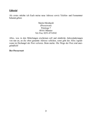 Editorial

Als erstes möchte ich Euch meine neue Adresse sowie Telefon- und Faxnummer
bekannt geben:

                              Martin Meinhardt
                                 (Pressewart)
                                  Potstiege 7
                                48161 Münster
                           Tel./Fax: 0251-8714542

Alles, was in den Mitteilungen erscheinen soll und sämtliche Adressänderungen
von nun an, an die oben genannte Adresse schicken, sonst geht das Alles irgend-
wann im Dschungel der Post verloren. Denn merke: Die Wege der Post sind uner-
gründlich!

Der Pressewart




                                      3
 