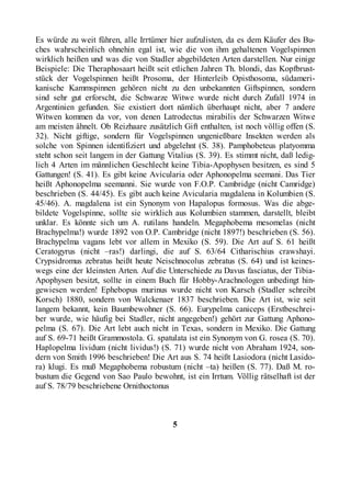 Es würde zu weit führen, alle Irrtümer hier aufzulisten, da es dem Käufer des Bu-
ches wahrscheinlich ohnehin egal ist, wie die von ihm gehaltenen Vogelspinnen
wirklich heißen und was die von Stadler abgebildeten Arten darstellen. Nur einige
Beispiele: Die Theraphosaart heißt seit etlichen Jahren Th. blondi, das Kopfbrust-
stück der Vogelspinnen heißt Prosoma, der Hinterleib Opisthosoma, südameri-
kanische Kammspinnen gehören nicht zu den unbekannten Giftspinnen, sondern
sind sehr gut erforscht, die Schwarze Witwe wurde nicht durch Zufall 1974 in
Argentinien gefunden. Sie existiert dort nämlich überhaupt nicht, aber 7 andere
Witwen kommen da vor, von denen Latrodectus mirabilis der Schwarzen Witwe
am meisten ähnelt. Ob Reizhaare zusätzlich Gift enthalten, ist noch völlig offen (S.
32). Nicht giftige, sondern für Vogelspinnen ungenießbare Insekten werden als
solche von Spinnen identifiziert und abgelehnt (S. 38). Pamphobeteus platyomma
steht schon seit langem in der Gattung Vitalius (S. 39). Es stimmt nicht, daß ledig-
lich 4 Arten im männlichen Geschlecht keine Tibia-Apophysen besitzen, es sind 5
Gattungen! (S. 41). Es gibt keine Avicularia oder Aphonopelma seemani. Das Tier
heißt Aphonopelma seemanni. Sie wurde von F.O.P. Cambridge (nicht Camridge)
beschrieben (S. 44/45). Es gibt auch keine Avicularia magdalena in Kolumbien (S.
45/46). A. magdalena ist ein Synonym von Hapalopus formosus. Was die abge-
bildete Vogelspinne, sollte sie wirklich aus Kolumbien stammen, darstellt, bleibt
unklar. Es könnte sich um A. rutilans handeln. Megaphobema mesomelas (nicht
Brachypelma!) wurde 1892 von O.P. Cambridge (nicht 1897!) beschrieben (S. 56).
Brachypelma vagans lebt vor allem in Mexiko (S. 59). Die Art auf S. 61 heißt
Ceratogyrus (nicht –ras!) darlingi, die auf S. 63/64 Citharischius crawshayi.
Crypsidromus zebratus heißt heute Neischnocolus zebratus (S. 64) und ist keines-
wegs eine der kleinsten Arten. Auf die Unterschiede zu Davus fasciatus, der Tibia-
Apophysen besitzt, sollte in einem Buch für Hobby-Arachnologen unbedingt hin-
gewiesen werden! Ephebopus murinus wurde nicht von Karsch (Stadler schreibt
Korsch) 1880, sondern von Walckenaer 1837 beschrieben. Die Art ist, wie seit
langem bekannt, kein Baumbewohner (S. 66). Eurypelma caniceps (Erstbeschrei-
ber wurde, wie häufig bei Stadler, nicht angegeben!) gehört zur Gattung Aphono-
pelma (S. 67). Die Art lebt auch nicht in Texas, sondern in Mexiko. Die Gattung
auf S. 69-71 heißt Grammostola. G. spatulata ist ein Synonym von G. rosea (S. 70).
Haplopelma lividum (nicht lividus!) (S. 71) wurde nicht von Abraham 1924, son-
dern von Smith 1996 beschrieben! Die Art aus S. 74 heißt Lasiodora (nicht Lasido-
ra) klugi. Es muß Megaphobema robustum (nicht –ta) heißen (S. 77). Daß M. ro-
bustum die Gegend von Sao Paulo bewohnt, ist ein Irrtum. Völlig rätselhaft ist der
auf S. 78/79 beschriebene Ornithoctonus



                                         5
 