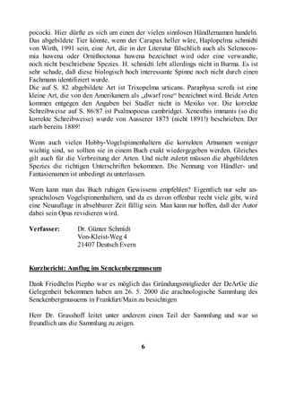 pococki. Hier dürfte es sich um einen der vielen sinnlosen Händlernamen handeln.
Das abgebildete Tier könnte, wenn der Carapax heller wäre, Haplopelma schmidti
von Wirth, 1991 sein, eine Art, die in der Literatur fälschlich auch als Selenocos-
mia huwena oder Ornithoctonus huwena bezeichnet wird oder eine verwandte,
noch nicht beschriebene Spezies. H. schmidti lebt allerdings nicht in Burma. Es ist
sehr schade, daß diese biologisch hoch interessante Spinne noch nicht durch einen
Fachmann identifiziert wurde.
Die auf S. 82 abgebildete Art ist Trixopelma urticans. Paraphysa scrofa ist eine
kleine Art, die von den Amerikanern als „dwarf rose“ bezeichnet wird. Beide Arten
kommen entgegen den Angaben bei Stadler nicht in Mexiko vor. Die korrekte
Schreibweise auf S. 86/87 ist Psalmopoeus cambridgei. Xenesthis immanis (so die
korrekte Schreibweise) wurde von Ausserer 1875 (nicht 1891!) beschrieben. Der
starb bereits 1889!

Wenn auch vielen Hobby-Vogelspinnenhaltern die korrekten Artnamen weniger
wichtig sind, so sollten sie in einem Buch exakt wiedergegeben werden. Gleiches
gilt auch für die Verbreitung der Arten. Und nicht zuletzt müssen die abgebildeten
Spezies die richtigen Unterschriften bekommen. Die Nennung von Händler- und
Fantasienamen ist unbedingt zu unterlassen.

Wem kann man das Buch ruhigen Gewissens empfehlen? Eigentlich nur sehr an-
spruchslosen Vogelspinnenhaltern, und da es davon offenbar recht viele gibt, wird
eine Neuauflage in absehbarer Zeit fällig sein. Man kann nur hoffen, daß der Autor
dabei sein Opus revidieren wird.

Verfasser:       Dr. Günter Schmidt
                 Von-Kleist-Weg 4
                 21407 Deutsch Evern


Kurzbericht: Ausflug ins Senckenbergmuseum

Dank Friedhelm Piepho war es möglich das Gründungsmitglieder der DeArGe die
Gelegenheit bekommen haben am 26. 5. 2000 die arachnologische Sammlung des
Senckenbergmusuems in Frankfurt/Main zu besichtigen

Herr Dr. Grasshoff leitet unter anderem einen Teil der Sammlung und war so
freundlich uns die Sammlung zu zeigen.


                                        6
 