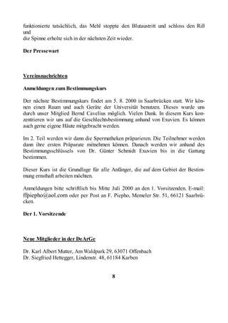 funktionierte tatsächlich, das Mehl stoppte den Blutaustritt und schloss den Riß
und
die Spinne erholte sich in der nächsten Zeit wieder.

Der Pressewart



Vereinsnachrichten

Anmeldungen zum Bestimmungskurs

Der nächste Bestimmungskurs findet am 5. 8. 2000 in Saarbrücken statt. Wir kön-
nen einen Raum und auch Geräte der Universität benutzen. Dieses wurde uns
durch unser Mitglied Bernd Cavelius möglich. Vielen Dank. In diesem Kurs kon-
zentrieren wir uns auf die Geschlechtsbestimmung anhand von Exuvien. Es können
auch gerne eigene Häute mitgebracht werden.

Im 2. Teil werden wir dann die Spermatheken präparieren. Die Teilnehmer werden
dann ihre ersten Präparate mitnehmen können. Danach werden wir anhand des
Bestimmungsschlüssels von Dr. Günter Schmidt Exuvien bis in die Gattung
bestimmen.

Dieser Kurs ist die Grundlage für alle Anfänger, die auf dem Gebiet der Bestim-
mung ernsthaft arbeiten möchten.

Anmeldungen bitte schriftlich bis Mitte Juli 2000 an den 1. Vorsitzenden. E-mail:
ffpiepho@aol.com oder per Post an F. Piepho, Memeler Str. 51, 66121 Saarbrü-
cken.

Der 1. Vorsitzende



Neue Mitglieder in der DeArGe

Dr. Karl Albert Mutter, Am Waldpark 29, 63071 Offenbach
Dr. Siegfried Hettegger, Lindenstr. 48, 61184 Karben


                                       8
 