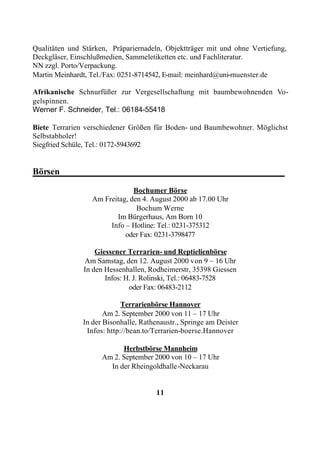 Qualitäten und Stärken, Präpariernadeln, Objektträger mit und ohne Vertiefung,
Deckgläser, Einschlußmedien, Sammeletiketten etc. und Fachliteratur.
NN zzgl. Porto/Verpackung.
Martin Meinhardt, Tel./Fax: 0251-8714542, E-mail: meinhard@uni-muenster.de

Afrikanische Schnurfüßer zur Vergesellschaftung mit baumbewohnenden Vo-
gelspinnen.
Werner F. Schneider, Tel.: 06184-55418

Biete Terrarien verschiedener Größen für Boden- und Baumbewohner. Möglichst
Selbstabholer!
Siegfried Schüle, Tel.: 0172-5943692


Börsen_________________________________________________

                               Bochumer Börse
                  Am Freitag, den 4. August 2000 ab 17.00 Uhr
                                Bochum Werne
                         Im Bürgerhaus, Am Born 10
                       Info – Hotline: Tel.: 0231-375312
                            oder Fax: 0231-3798477

                   Giessener Terrarien- und Reptielienbörse
               Am Samstag, den 12. August 2000 von 9 – 16 Uhr
               In den Hessenhallen, Rodheimerstr, 35398 Giessen
                      Infos: H. J. Rolinski, Tel.: 06483-7528
                              oder Fax: 06483-2112

                            Terrarienbörse Hannover
                      Am 2. September 2000 von 11 – 17 Uhr
               In der Bisonhalle, Rathenaustr., Springe am Deister
                Infos: http://bean.to/Terrarien-boerse.Hannover

                           Herbstbörse Mannheim
                     Am 2. September 2000 von 10 – 17 Uhr
                       In der Rheingoldhalle-Neckarau


                                       11
 