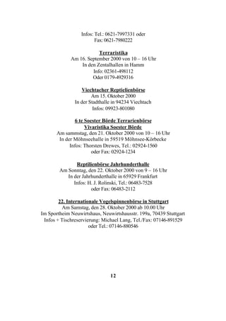 Infos: Tel.: 0621-7997331 oder
                         Fax: 0621-7980222

                         Terraristika
             Am 16. September 2000 von 10 – 16 Uhr
                 In den Zentalhallen in Hamm
                      Info: 02361-498112
                      Oder 0179-4929316

                  Viechtacher Reptielienbörse
                       Am 15. Oktober 2000
               In der Stadthalle in 94234 Viechtach
                        Infos: 09923-801080

                6 te Soester Börde Terrarienbörse
                     Vivaristika Soester Börde
       Am sammstag, den 21. Oktober 2000 von 10 – 16 Uhr
        In der Möhnseehalle in 59519 Möhnsee-Körbecke
             Infos: Thorsten Drewes, Tel.: 02924-1560
                        oder Fax: 02924-1234

               Reptilienbörse Jahrhunderthalle
        Am Sonntag, den 22. Oktober 2000 von 9 – 16 Uhr
           In der Jahrhunderthalle in 65929 Frankfurt
              Infos: H. J. Rolinski, Tel.: 06483-7528
                      oder Fax: 06483-2112

        22. Internationale Vogelspinnenbörse in Stuttgart
         Am Samstag, den 28. Oktober 2000 ab 10.00 Uhr
Im Sportheim Neuwirtshaus, Neuwirtshausstr. 199a, 70439 Stuttgart
 Infos + Tischreservierung: Michael Lang, Tel./Fax: 07146-891529
                      oder Tel.: 07146-880546




                               12
 