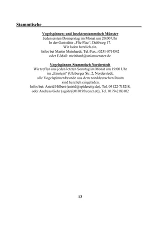 Stammtische____________________________________________
              Vogelspinnen- und Insektenstammtisch Münster
              Jeden ersten Donnerstag im Monat um 20.00 Uhr
                  In der Gaststätte „Flic Flac“, Dahlweg 17.
                            Wir laden herzlich ein.
             Infos bei Martin Meinhardt, Tel./Fax.: 0251-8714542
                  oder E-Mail: meinhard@uni-muenster.de

                    Vogelspinnen-Stammtisch Norderstedt
        Wir treffen uns jeden letzten Sonntag im Monat um 19.00 Uhr
                  im „Einstein“ (Ulzburger Str. 2, Norderstedt,
           alle Vogelspinnenfreunde aus dem norddeutschen Raum
                            sind herzlich eingeladen.
      Infos bei: Astrid Hilbert (astrid@spidercity.de), Tel. 04122-715218,
       oder Andreas Gohr (agohr@01019freenet.de), Tel. 0179-2183102




                                      13
 