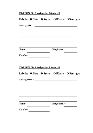 COUPON für Anzeigen im Börsenteil

Rubrik: O Biete   O Suche    O Börsen       O Sonstiges

Anzeigentext:




Name:                       Mitgliedsnr.:

Telefon:



COUPON für Anzeigen im Börsenteil

Rubrik: O Biete   O Suche    O Börsen       O Sonstiges

Anzeigentext:




Name:                       Mitgliedsnr.:

Telefon:
 