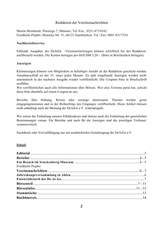 Redaktion der Vereinsnachrichten

Martin Meinhardt, Potstiege 7, Münster; Tel./Fax.: 0251-8714542
Friedhelm Piepho, Memeler Str. 51, 66121 Saarbrücken; Tel.:/Fax: 0681-8317534

Nachbestellservice

Fehlende Ausgaben der DeArGe -Vereinsmitteilungen können schriftlich bei der Redaktion
nachbestellt werden. Die Kosten betragen pro Heft DM 3,20.- (Bitte in Briefmarken beilegen)

Anzeigen

Kleinanzeigen können von Mitgliedern in beliebiger Anzahl an die Redaktion geschickt werden.
Annahmeschluß ist der 15. eines jeden Monats. Zu spät eingehende Anzeigen werden nicht
automatisch in der nächsten Ausgabe wieder veröffentlicht. Die Coupons bitte in Druckschrift
ausfüllen.
Wir veröffentlichen auch alle Informationen über Börsen. Wer also Termine parat hat, schickt
diese bitte ebenfalls auf einem Coupon an uns.

Berichte über Haltung, Reisen oder sonstige interessante Themen werden gerne
entgegengenommen und in der Reihenfolge des Einganges veröffentlicht. Diese Artikel müssen
nicht unbedingt auch die Meinung der DeArGe e.V. widerspiegeln.

Wir setzen die Einhaltung unseres Ethikkodexes und ebenso auch die Einhaltung der gesetzlichen
Bestimmungen voraus. Für Berichte und auch für die Anzeigen sind die jeweiligen Verfasser
verantwo rtlich.

Nachdruck oder Vervielfältigung nur mit ausdrücklicher Genehmigung der DeArGe e.V.


Inhalt

Editorial ..................................................................................................................................3
Berichte .............................................................................................................................4 - 5
Ein Besuch im Senckenberg-Museum ...........................................................................4 - 5
Friedhelm Piepho
Vereinsnachrichten..........................................................................................................6 - 7
Jahreshauptversammlung in Ahlen.................................................................................... 6
Fotowettbewerb der De.Ar.Ge............................................................................................... 7
Börsenteil ........................................................................................................................7 - 11
Börseninfos ...................................................................................................................11 - 12
Stammtische ........................................................................................................................13
Buchhinweis.........................................................................................................................14

                                                                     2
 