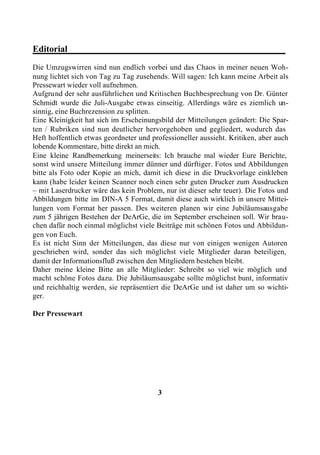 Editorial________________________________________________
Die Umzugswirren sind nun endlich vorbei und das Chaos in meiner neuen Woh-
nung lichtet sich von Tag zu Tag zusehends. Will sagen: Ich kann meine Arbeit als
Pressewart wieder voll aufnehmen.
Aufgrund der sehr ausführlichen und Kritischen Buchbesprechung von Dr. Günter
Schmidt wurde die Juli-Ausgabe etwas einseitig. Allerdings wäre es ziemlich un-
sinnig, eine Buchrezension zu splitten.
Eine Kleinigkeit hat sich im Erscheinungsbild der Mitteilungen geändert: Die Spar-
ten / Rubriken sind nun deutlicher hervorgehoben und gegliedert, wodurch das
Heft hoffentlich etwas geordneter und professioneller aussieht. Kritiken, aber auch
lobende Kommentare, bitte direkt an mich.
Eine kleine Randbemerkung meinerseits: Ich brauche mal wieder Eure Berichte,
sonst wird unsere Mitteilung immer dünner und dürftiger. Fotos und Abbildungen
bitte als Foto oder Kopie an mich, damit ich diese in die Druckvorlage einkleben
kann (habe leider keinen Scanner noch einen sehr guten Drucker zum Ausdrucken
– mit Laserdrucker wäre das kein Problem, nur ist dieser sehr teuer). Die Fotos und
Abbildungen bitte im DIN-A 5 Format, damit diese auch wirklich in unsere Mittei-
lungen vom Format her passen. Des weiteren planen wir eine Jubiläumsausgabe
zum 5 jährigen Bestehen der DeArGe, die im September erscheinen soll. Wir brau-
chen dafür noch einmal möglichst viele Beiträge mit schönen Fotos und Abbildun-
gen von Euch.
Es ist nicht Sinn der Mitteilungen, das diese nur von einigen wenigen Autoren
geschrieben wird, sonder das sich möglichst viele Mitglieder daran beteiligen,
damit der Informationsfluß zwischen den Mitgliedern bestehen bleibt.
Daher meine kleine Bitte an alle Mitglieder: Schreibt so viel wie möglich und
macht schöne Fotos dazu. Die Jubiläumsausgabe sollte möglichst bunt, informativ
und reichhaltig werden, sie repräsentiert die DeArGe und ist daher um so wichti-
ger.

Der Pressewart




                                        3
 