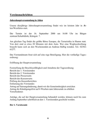 Vereinsnachrichten______________________________________
Jahreshauptversammlung in Ahlen

Unsere diesjährige Jahreshauptversammlung findet wie im letztem Jahr in Ah-
len/Westfalen statt.

Der Termin ist der 16. September            2000   um   16.00   Uhr     im   Bürger-
zentrum/Schuhfabrik, Königstr. 7.

Am gleichen Tag findet die größte Börse Europas, die Terraristika in Hamm statt.
Von dort sind es etwa 20 Minuten mit dem Auto. Wer eine Wegbeschreibung
braucht kann sich an den Wochenenden an Andreas Halbig wenden. Tel.: 02382-
61277.

Das Vorstandsteam freut sich auf eine rege Beteiligung. Hier die vorläufige Tages-
ordnung:

Eröffnung der Hauptversammlung

Feststellung der Beschlussfähigkeit und Annahme der Tagesordnung
Bericht des 1. Vorsitzenden
Bericht des 2. Vorsitzenden
Bericht des Pressewarts
Bericht des Kassenwarts
Prüfung des Kassenberichtes
Entlastung des Vorstandes
Antrag auf Satzungsänderung, damit wir die Gemeinnützigkeit erreichen
Antrag die Kündigungsfrist auf 6 Wochen zum Jahresende zu erhöhen
Verschiedenes

Anträge, die auf der Hauptversammlung behandelt werden, können noch bis zum
Anfang September schriftlich an den 1. Vorsitzenden geschickt werden.

Der 1. Vorsitzende




                                        6
 