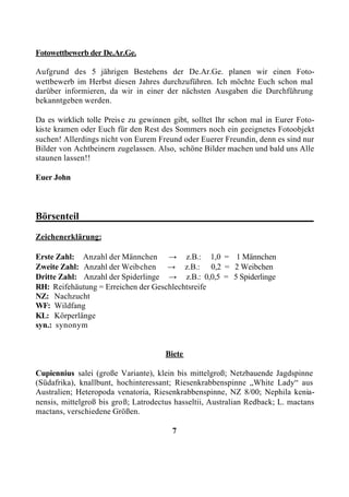 Fotowettbewerb der De.Ar.Ge.

Aufgrund des 5 jährigen Bestehens der De.Ar.Ge. planen wir einen Foto-
wettbewerb im Herbst diesen Jahres durchzuführen. Ich möchte Euch schon mal
darüber informieren, da wir in einer der nächsten Ausgaben die Durchführung
bekanntgeben werden.

Da es wirklich tolle Preis e zu gewinnen gibt, solltet Ihr schon mal in Eurer Foto-
kiste kramen oder Euch für den Rest des Sommers noch ein geeignetes Fotoobjekt
suchen! Allerdings nicht von Eurem Freund oder Euerer Freundin, denn es sind nur
Bilder von Achtbeinern zugelassen. Also, schöne Bilder machen und bald uns Alle
staunen lassen!!

Euer John



Börsenteil_______________________________________________

Zeichenerklärung:

Erste Zahl: Anzahl der Männchen → z.B.: 1,0 = 1 Männchen
Zweite Zahl: Anzahl der Weibchen → z.B.: 0,2 = 2 Weibchen
Dritte Zahl: Anzahl der Spiderlinge → z.B.: 0,0,5 = 5 Spiderlinge
RH: Reifehäutung = Erreichen der Geschlechtsreife
NZ: Nachzucht
WF: Wildfang
KL: Körperlänge
syn.: synonym


                                      Biete

Cupiennius salei (große Variante), klein bis mittelgroß; Netzbauende Jagdspinne
(Südafrika), knallbunt, hochinteressant; Riesenkrabbenspinne „White Lady“ aus
Australien; Heteropoda venatoria, Riesenkrabbenspinne, NZ 8/00; Nephila kenia-
nensis, mittelgroß bis groß; Latrodectus hasseltii, Australian Redback; L. mactans
mactans, verschiedene Größen.

                                        7
 