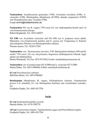 Nachzuchten: Acanthoscurria geniculata (7/00), Avicularia avicularia (5/00), A.
versicolor (5/00), Brachypelma albopilosum (8/1999), nhandu carapoensis 81999)
und Thearphosinae spec. Ecuador (5/00).
E-mail: simmi@krabbelviecher.de

Nachzuchten NZ von B. vagans 7/99 sowie 0,2 von Aphonepelma borelli und 1,0
von Grammosstola alticeps.
Robert Bogdanski, Tel.: 0251-626875

NZ 5/00 von Avicularia versicolor und NZ 6/00 von A. purpurea sowie adulte
Männchen von Grammostola pulchra und G. grossa zur Verpaarung (½ Kokon)
und subadultes Pärchen von Brachypelmides ruhnaui.
Thomas Jansen, Tel.: 02203-57363

Nachzuchten von Hysterocrates hercules 5/99, Brachypelma boehmei 6/00 und B.
smithi 7/99 sowie 2,0 von Ancylometes bogotensis (halbaquatisch lebende Jagd-
spinne aus Südamerika).
Martin Meinhardt, Tel./Fax: 0251-8714542, E-mail: meinhard@uni-muenster.de

Nachzuchten von Avicularia laeta NZ 4/2000 und A. versicolor NZ 5/2000.
Martin Huber, Tel.: 0821-5896946, E-Mail: martin@froschlurche.de

0,1 von Neischnocolus zebratus.
Ralf-Peter Berno, Tel.: 089-57966424

Brachypelma albopilosum, B. vagans, Stichoplastoris elusinus, Grammostola
grossa (1,0 subadult), 0,1 von Metriopelma familiare und verschiedene Latrodec-
ten.
Friedhelm Piepho, Tel.: 0681-8317534


                                        Suche

0,1 von Grammostola pulchra, juvenil.
Daniela Stirbu, Tel.: 0170-7503779

1,0 von Cyriocosmus elegans, Tapinauchenius gigas und Poecilotheria regalis.
Friedhelm Piepho, Tel.: 0681-8317534

                                         9
 