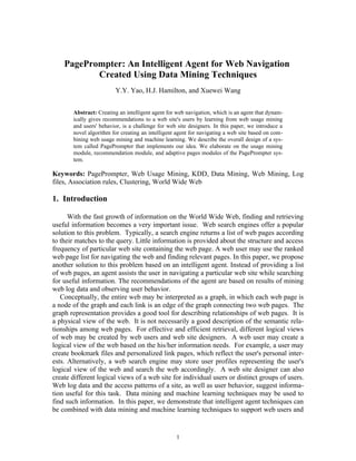 PagePrompter: An Intelligent Agent for Web Navigation
           Created Using Data Mining Techniques
                        Y.Y. Yao, H.J. Hamilton, and Xuewei Wang


       Abstract: Creating an intelligent agent for web navigation, which is an agent that dynam-
       ically gives recommendations to a web site's users by learning from web usage mining
       and users' behavior, is a challenge for web site designers. In this paper, we introduce a
       novel algorithm for creating an intelligent agent for navigating a web site based on com-
       bining web usage mining and machine learning. We describe the overall design of a sys-
       tem called PagePrompter that implements our idea. We elaborate on the usage mining
       module, recommendation module, and adaptive pages modules of the PagePrompter sys-
       tem.

Keywords: PagePrompter, Web Usage Mining, KDD, Data Mining, Web Mining, Log
files, Association rules, Clustering, World Wide Web

1. Introduction

      With the fast growth of information on the World Wide Web, finding and retrieving
useful information becomes a very important issue. Web search engines offer a popular
solution to this problem. Typically, a search engine returns a list of web pages according
to their matches to the query. Little information is provided about the structure and access
frequency of particular web site containing the web page. A web user may use the ranked
web page list for navigating the web and finding relevant pages. In this paper, we propose
another solution to this problem based on an intelligent agent. Instead of providing a list
of web pages, an agent assists the user in navigating a particular web site while searching
for useful information. The recommendations of the agent are based on results of mining
web log data and observing user behavior.
   Conceptually, the entire web may be interpreted as a graph, in which each web page is
a node of the graph and each link is an edge of the graph connecting two web pages. The
graph representation provides a good tool for describing relationships of web pages. It is
a physical view of the web. It is not necessarily a good description of the semantic rela-
tionships among web pages. For effective and efficient retrieval, different logical views
of web may be created by web users and web site designers. A web user may create a
logical view of the web based on the his/her information needs. For example, a user may
create bookmark files and personalized link pages, which reflect the user's personal inter-
ests. Alternatively, a web search engine may store user profiles representing the user's
logical view of the web and search the web accordingly. A web site designer can also
create different logical views of a web site for individual users or distinct groups of users.
Web log data and the access patterns of a site, as well as user behavior, suggest informa-
tion useful for this task. Data mining and machine learning techniques may be used to
find such information. In this paper, we demonstrate that intelligent agent techniques can
be combined with data mining and machine learning techniques to support web users and


                                                  1
 