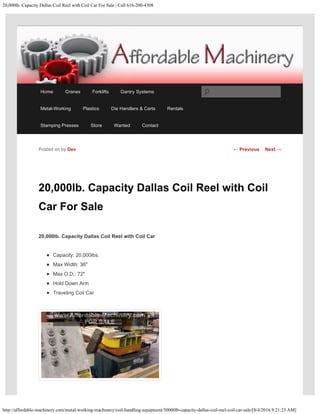 20,000lb. Capacity Dallas Coil Reel with Coil Car For Sale | Call 616-200-4308
http://affordable-machinery.com/metal-working-machinery/coil-handling-equipment/30000lb-capacity-dallas-coil-reel-coil-car-sale/[8/4/2016 9:21:23 AM]
20,000lb. Capacity Dallas Coil Reel with Coil
Car For Sale
20,000lb. Capacity Dallas Coil Reel with Coil Car
Capacity: 20,000lbs.
Max Width: 36″
Max O.D.: 72″
Hold Down Arm
Traveling Coil Car
Posted on by Dev ← Previous Next →
Home Cranes Forklifts Gantry Systems
Metal-Working Plastics Die Handlers & Carts Rentals
Stamping Presses Store Wanted Contact
Search
 