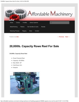 20,000lb. Capacity Rowe Reel For Sale | Call 616-200-4308
http://affordable-machinery.com/metal-working-machinery/coil-handling-equipment/20000lb-capacity-rowe-reel-for-sale/[5/2/2017 2:18:55 PM]
20,000lb. Capacity Rowe Reel For Sale
20,000lb. Capacity Rowe Reel
Rowe Powered Reel
Capacity: 20,000lbs.
Max Width: 40″
Hold Down Arm
Keepers
Posted on by Dev ← Previous Next →
Home Cranes Forklifts Gantry Systems
Metal-Working Plastics Die Handlers & Carts Rentals
Stamping Presses Rigging Store Contact
Search
 