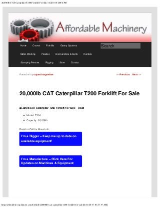 20,000lb CAT Caterpillar T200 Forklift For Sale | Call 616-200-4308
http://affordable-machinery.com/forklifts/20000lb-cat-caterpillar-t200-forklift-for-sale/[4/11/2017 10:27:35 AM]
20,000lb CAT Caterpillar T200 Forklift For Sale
20,000lb CAT Caterpillar T200 Forklift For Sale – Used
Model: T200
Capacity: 20,000lb
Email or Call for More Info
I’m a Rigger – Keep me up to date on
available equipment!
I’m a Manufacture – Click Here For
Updates on Machines & Equipment
Posted on by supercharger4me ← Previous Next →
Home Cranes Forklifts Gantry Systems
Metal-Working Plastics Die Handlers & Carts Rentals
Stamping Presses Rigging Store Contact
Search
 