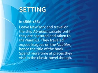 In 1866-1867
Leave New York and travel on
the ship Abraham Lincoln until
they are captured and taken to
the Nautilus. They traveled
20,000 leagues on the Nautilus,
hence the title of the book.
Spend more time at places they
visit in the classic novel though.
 