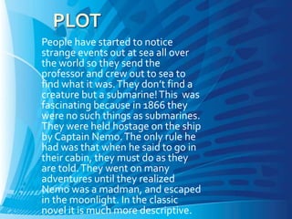 People have started to notice
strange events out at sea all over
the world so they send the
professor and crew out to sea to
find what it was. They don’t find a
creature but a submarine! This was
fascinating because in 1866 they
were no such things as submarines.
They were held hostage on the ship
by Captain Nemo. The only rule he
had was that when he said to go in
their cabin, they must do as they
are told. They went on many
adventures until they realized
Nemo was a madman, and escaped
in the moonlight. In the classic
novel it is much more descriptive.
 